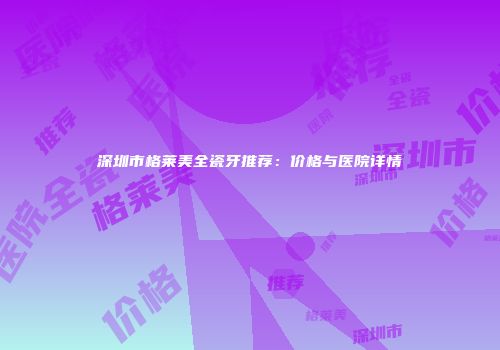 深圳市格莱美全瓷牙推荐：价格与医院详情