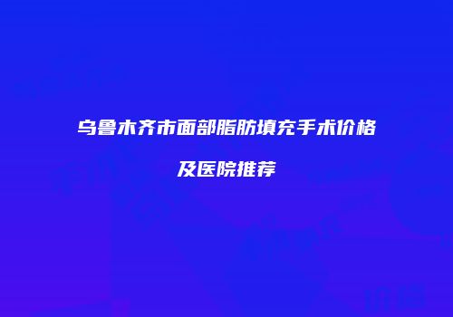 乌鲁木齐市面部脂肪填充手术价格及医院推荐