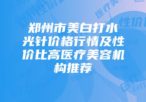 郑州市美白打水光针价格行情及性价比高医疗美容机构推荐