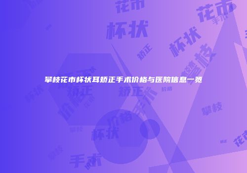 攀枝花市杯状耳矫正手术价格与医院信息一览