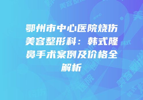 鄂州市中心医院烧伤美容整形科：韩式隆鼻手术案例及价格全解析