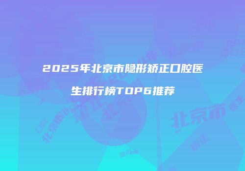 2025年北京市隐形矫正口腔医生排行榜TOP6推荐