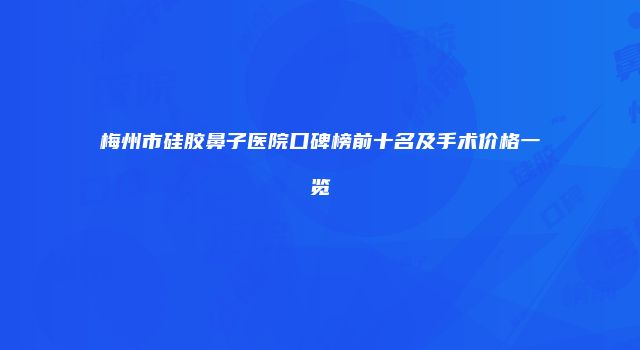 梅州市硅胶鼻子医院口碑榜前十名及手术价格一览