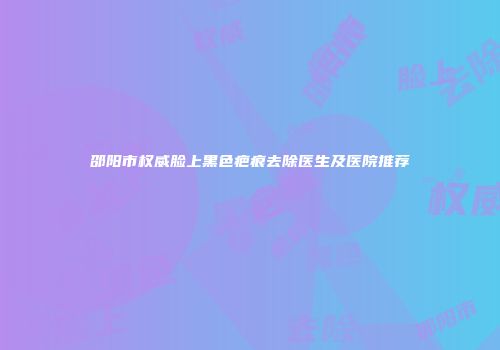 邵阳市权威脸上黑色疤痕去除医生及医院推荐