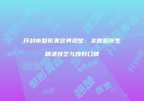 开封市整形美容界翘楚：关世超医生精湛技艺与良好口碑