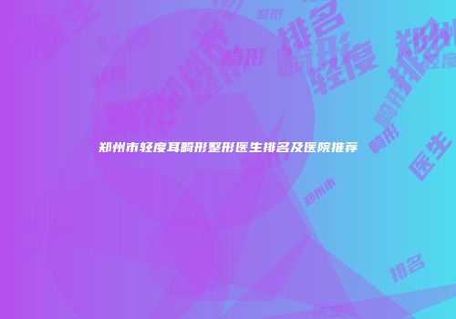 郑州市轻度耳畸形整形医生排名及医院推荐