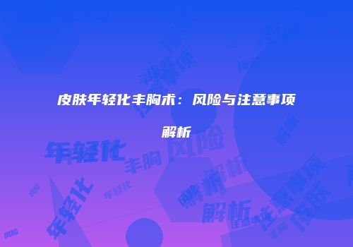 皮肤年轻化丰胸术：风险与注意事项解析