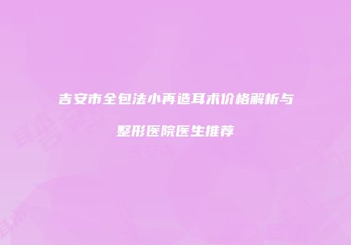 吉安市全包法小再造耳术价格解析与整形医院医生推荐