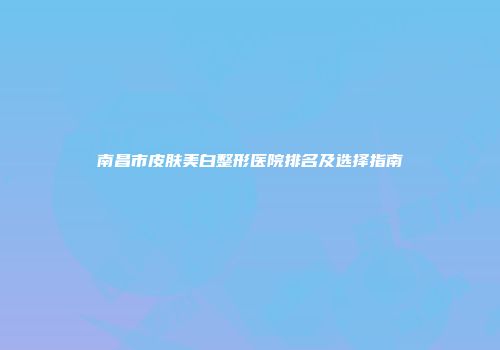 南昌市皮肤美白整形医院排名及选择指南