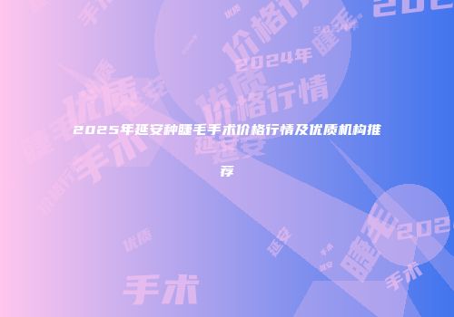 2025年延安种睫毛手术价格行情及优质机构推荐
