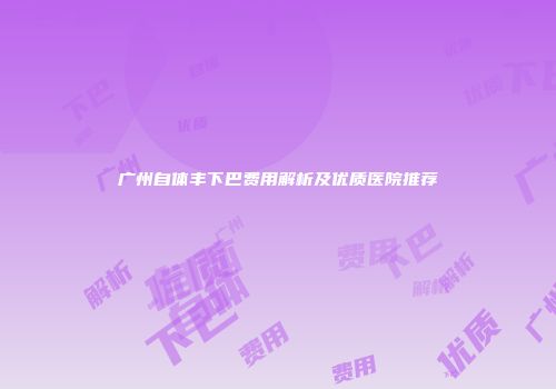 广州自体丰下巴费用解析及优质医院推荐