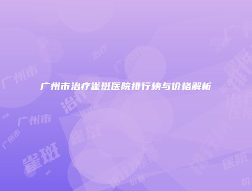 广州市治疗雀斑医院排行榜与价格解析