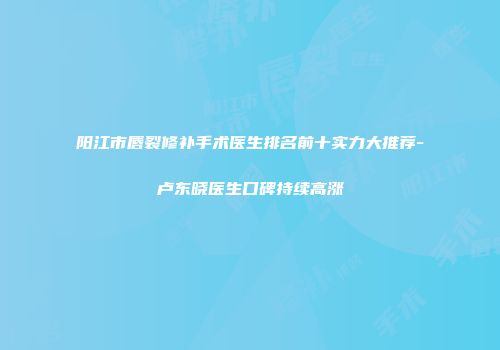 阳江市唇裂修补手术医生排名前十实力大推荐-卢东晓医生口碑持续高涨