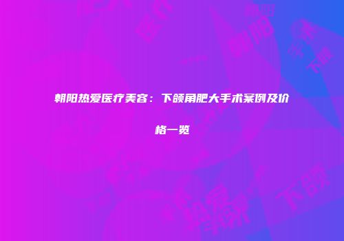 朝阳热爱医疗美容：下颌角肥大手术案例及价格一览