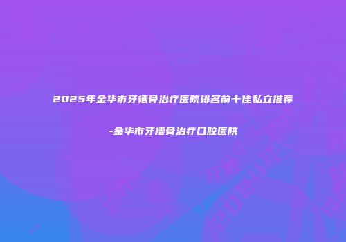 2025年金华市牙槽骨治疗医院排名前十佳私立推荐-金华市牙槽骨治疗口腔医院
