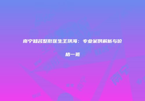 南宁知名整形医生王琪海：专业案例解析与价格一览