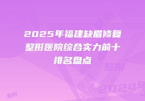 2025年福建缺眉修复整形医院综合实力前十排名盘点