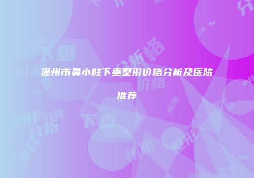 温州市鼻小柱下垂整形价格分析及医院推荐