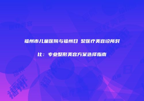 福州市儿童医院与福州日玥黎医疗美容诊所对比：专业整形美容方案选择指南