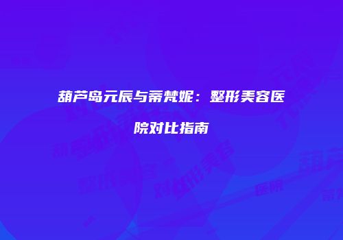 葫芦岛元辰与蒂梵妮：整形美容医院对比指南