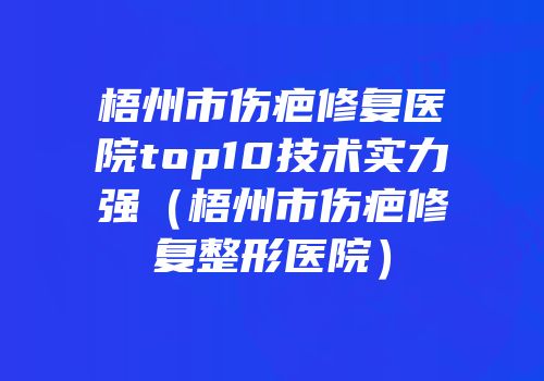 梧州市伤疤修复医院top10技术实力强（梧州市伤疤修复整形医院）