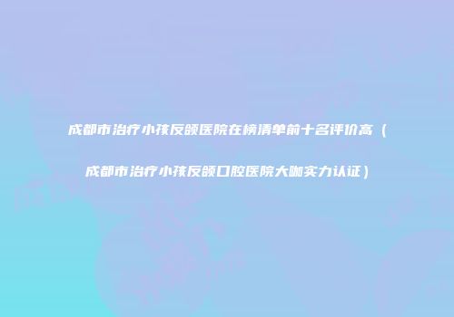 成都市治疗小孩反颌医院在榜清单前十名评价高（成都市治疗小孩反颌口腔医院大咖实力认证）