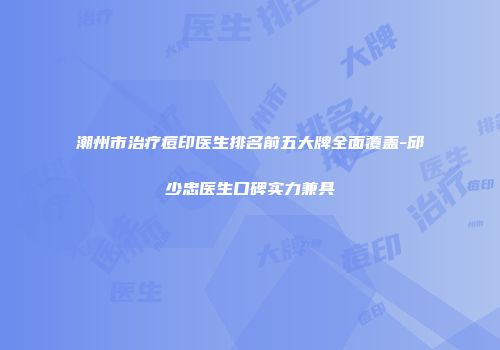 潮州市治疗痘印医生排名前五大牌全面覆盖-邱少忠医生口碑实力兼具