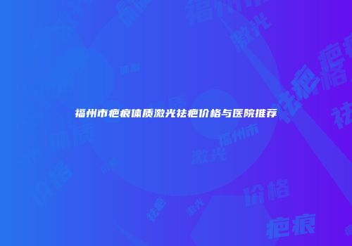 福州市疤痕体质激光祛疤价格与医院推荐