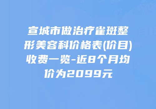宣城市做治疗雀斑整形美容科价格表(价目)收费一览-近8个月均价为2099元