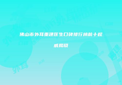 佛山市外耳重建医生口碑排行榜前十权威揭晓