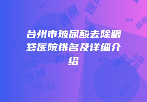 台州市玻尿酸去除眼袋医院排名及详细介绍