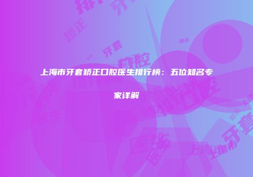 上海市牙套矫正口腔医生排行榜：五位知名专家详解