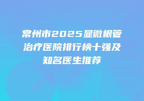 常州市2025显微根管治疗医院排行榜十强及知名医生推荐