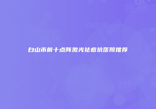 白山市前十点阵激光祛痘坑医院推荐