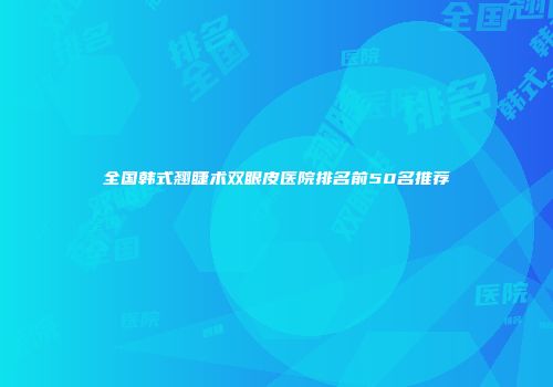 全国韩式翘睫术双眼皮医院排名前50名推荐