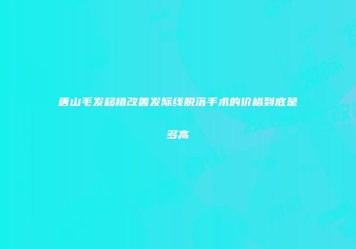 唐山毛发移植改善发际线脱落手术的价格到底是多高