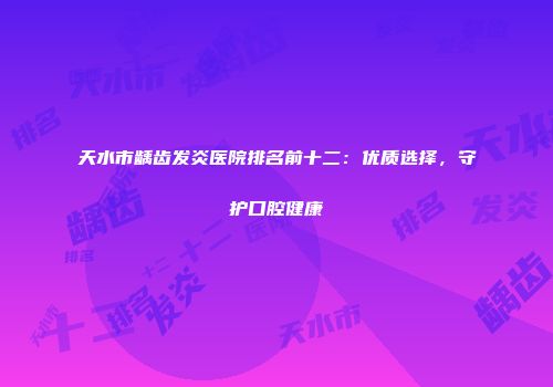 天水市龋齿发炎医院排名前十二：优质选择，守护口腔健康