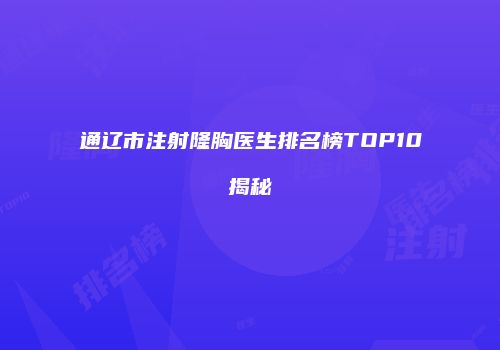 通辽市注射隆胸医生排名榜TOP10揭秘