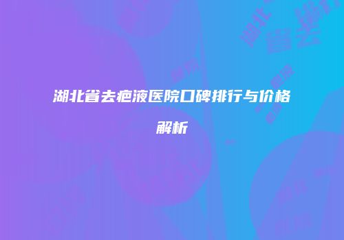 湖北省去疤液医院口碑排行与价格解析