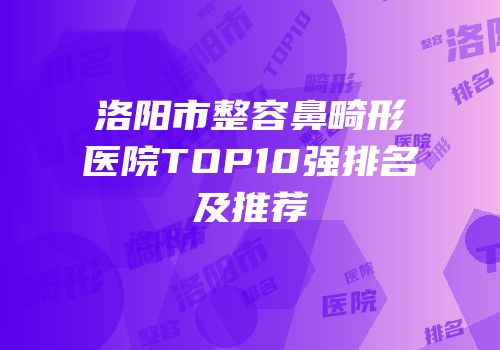 洛阳市整容鼻畸形医院TOP10强排名及推荐