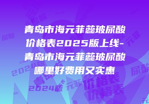 青岛市海元菲蕊玻尿酸价格表2025版上线-青岛市海元菲蕊玻尿酸哪里好费用又实惠