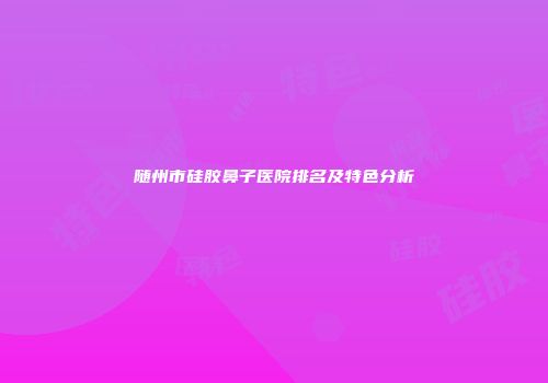 随州市硅胶鼻子医院排名及特色分析