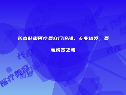 长春韩尚医疗美容门诊部：专业植发，美丽蜕变之旅
