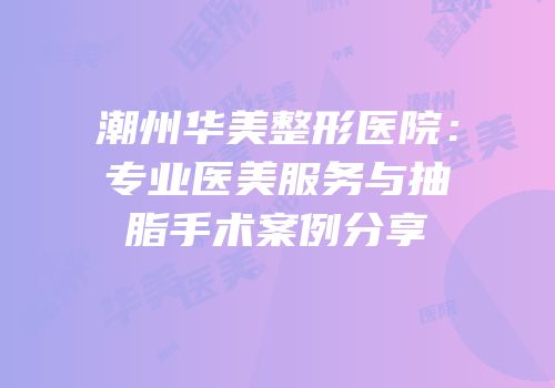 潮州华美整形医院：专业医美服务与抽脂手术案例分享