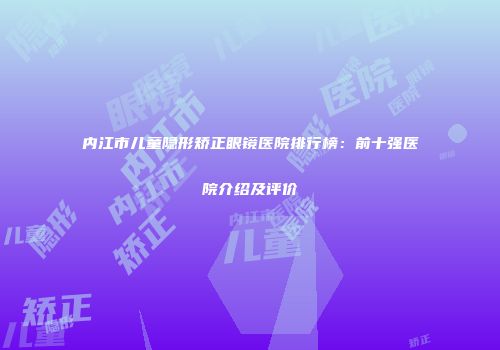 内江市儿童隐形矫正眼镜医院排行榜：前十强医院介绍及评价