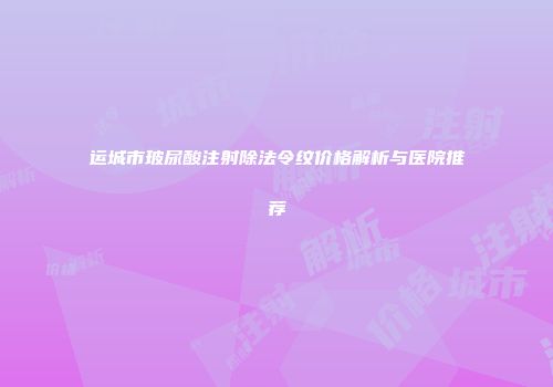 运城市玻尿酸注射除法令纹价格解析与医院推荐