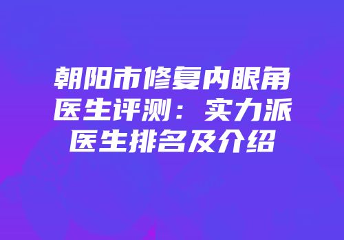 朝阳市修复内眼角医生评测：实力派医生排名及介绍
