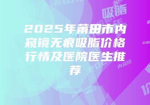 2025年莆田市内窥镜无痕吸脂价格行情及医院医生推荐