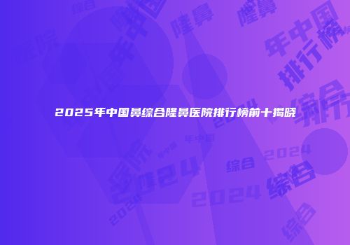 2025年中国鼻综合隆鼻医院排行榜前十揭晓