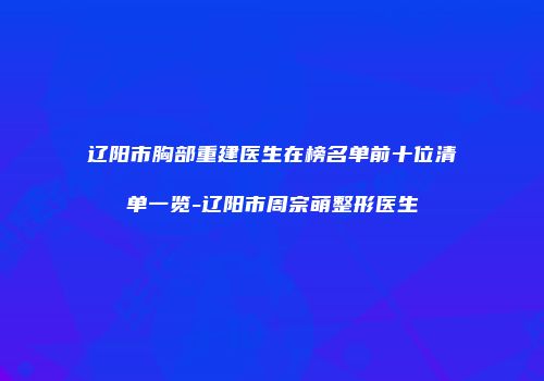 辽阳市胸部重建医生在榜名单前十位清单一览-辽阳市周宗萌整形医生